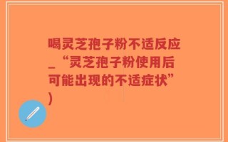 喝灵芝孢子粉不适反应_“灵芝孢子粉使用后可能出现的不适症状”)