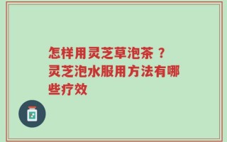 怎样用灵芝草泡茶 ？灵芝泡水服用方法有哪些疗效