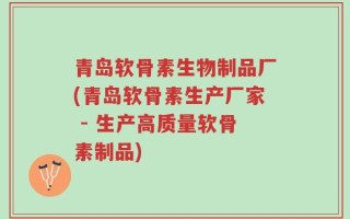青岛软骨素生物制品厂(青岛软骨素生产厂家 - 生产高质量软骨素制品)