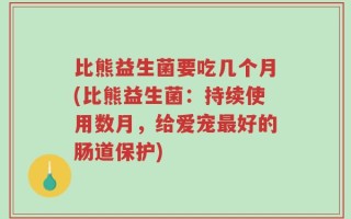 比熊益生菌要吃几个月(比熊益生菌：持续使用数月，给爱宠最好的肠道保护)