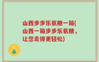 山西步步乐氨糖一箱(山西一箱步步乐氨糖，让您走得更轻松)