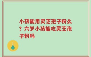 小孩能用灵芝孢子粉么？六岁小孩能吃灵芝孢子粉吗