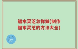 锯木灵芝怎样做(制作锯木灵芝的方法大全)