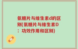 氨糖片与维生素d的区别(氨糖片与维生素D：功效作用和区别)