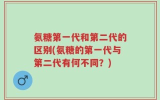 氨糖第一代和第二代的区别(氨糖的第一代与第二代有何不同？)