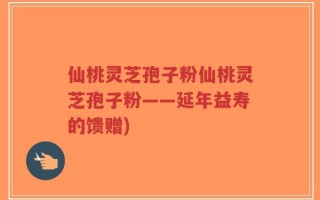 仙桃灵芝孢子粉仙桃灵芝孢子粉——延年益寿的馈赠)