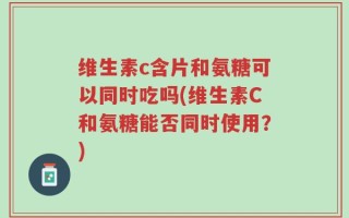 维生素c含片和氨糖可以同时吃吗(维生素C和氨糖能否同时使用？)