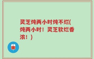 灵芝炖两小时炖不烂(炖两小时！灵芝软烂香浓！)