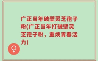 广正当年破壁灵芝孢子粉(广正当年打破壁灵芝孢子粉，重焕青春活力)