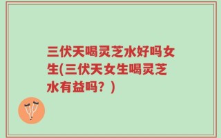三伏天喝灵芝水好吗女生(三伏天女生喝灵芝水有益吗？)