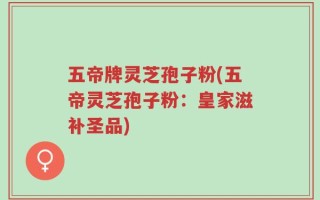 五帝牌灵芝孢子粉(五帝灵芝孢子粉：皇家滋补圣品)