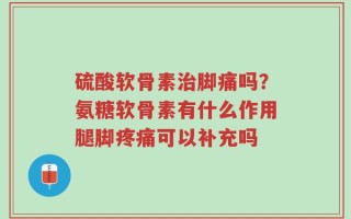 硫酸软骨素治脚痛吗？氨糖软骨素有什么作用腿脚疼痛可以补充吗