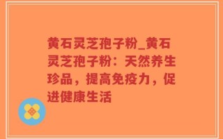 黄石灵芝孢子粉_黄石灵芝孢子粉：天然养生珍品，提高免疫力，促进健康生活