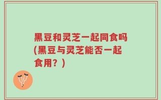 黑豆和灵芝一起同食吗(黑豆与灵芝能否一起食用？)