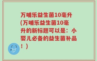 万哺乐益生菌10毫升(万哺乐益生菌10毫升的新标题可以是：小婴儿必备的益生菌补品！)