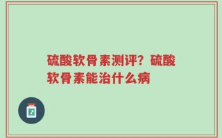 硫酸软骨素测评？硫酸软骨素能治什么病
