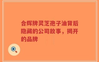 合辉牌灵芝孢子油背后隐藏的公司故事，揭开的品牌
