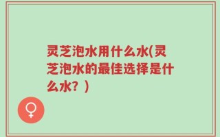 灵芝泡水用什么水(灵芝泡水的最佳选择是什么水？)