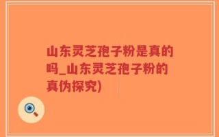 山东灵芝孢子粉是真的吗_山东灵芝孢子粉的真伪探究)