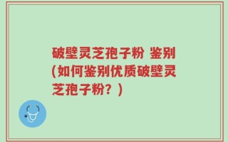 破壁灵芝孢子粉 鉴别(如何鉴别优质破壁灵芝孢子粉？)