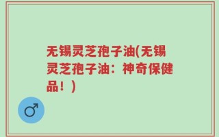 无锡灵芝孢子油(无锡灵芝孢子油：神奇保健品！)