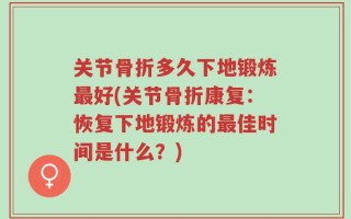 关节骨折多久下地锻炼最好(关节骨折康复：恢复下地锻炼的最佳时间是什么？)