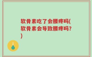 软骨素吃了会腰疼吗(软骨素会导致腰疼吗？)