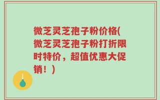 微芝灵芝孢子粉价格(微芝灵芝孢子粉打折限时特价，超值优惠大促销！)