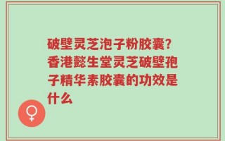 破壁灵芝泡子粉胶囊？香港懿生堂灵芝破壁孢子精华素胶囊的功效是什么