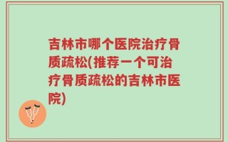 吉林市哪个医院治疗骨质疏松(推荐一个可治疗骨质疏松的吉林市医院)