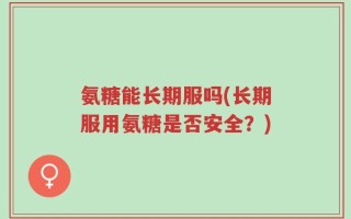 氨糖能长期服吗(长期服用氨糖是否安全？)
