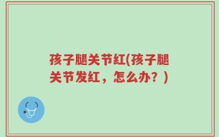 孩子腿关节红(孩子腿关节发红，怎么办？)