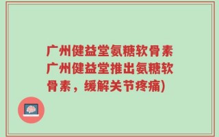 广州健益堂氨糖软骨素广州健益堂推出氨糖软骨素，缓解关节疼痛)