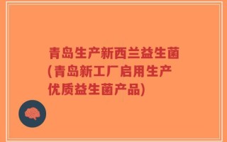 青岛生产新西兰益生菌(青岛新工厂启用生产优质益生菌产品)