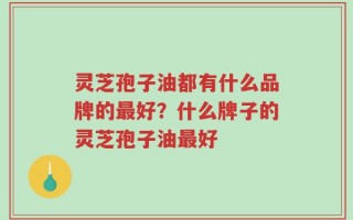 灵芝孢子油都有什么品牌的最好？什么牌子的灵芝孢子油最好
