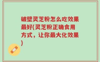 破壁灵芝粉怎么吃效果最好(灵芝粉正确食用方式，让你最大化效果)