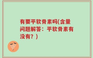 有要平软骨素吗(含量问题解答：平软骨素有没有？)