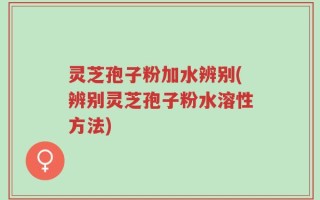 灵芝孢子粉加水辨别(辨别灵芝孢子粉水溶性方法)