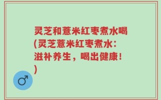 灵芝和薏米红枣煮水喝(灵芝薏米红枣煮水：滋补养生，喝出健康！)