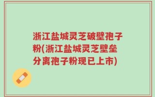 浙江盐城灵芝破壁孢子粉(浙江盐城灵芝壁垒分离孢子粉现已上市)