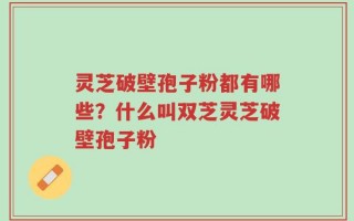 灵芝破壁孢子粉都有哪些？什么叫双芝灵芝破壁孢子粉