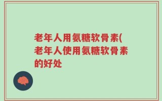 老年人用氨糖软骨素(老年人使用氨糖软骨素的好处