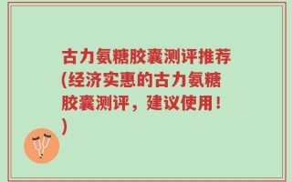 古力氨糖胶囊测评推荐(经济实惠的古力氨糖胶囊测评，建议使用！)