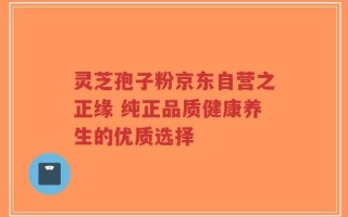 灵芝孢子粉京东自营之正缘 纯正品质健康养生的优质选择