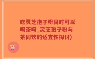 吃灵芝孢子粉同时可以喝茶吗_灵芝孢子粉与茶同饮的适宜性探讨)