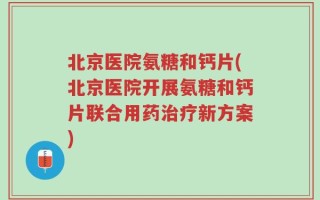 北京医院氨糖和钙片(北京医院开展氨糖和钙片联合用药治疗新方案)