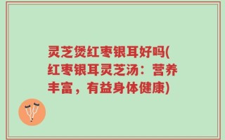 灵芝煲红枣银耳好吗(红枣银耳灵芝汤：营养丰富，有益身体健康)