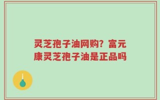 灵芝孢子油网购？富元康灵芝孢子油是正品吗
