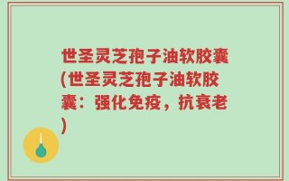 世圣灵芝孢子油软胶囊(世圣灵芝孢子油软胶囊：强化免疫，抗衰老)