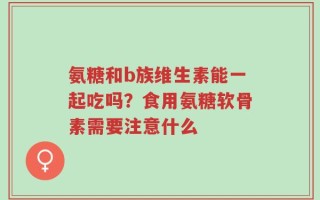 氨糖和b族维生素能一起吃吗？食用氨糖软骨素需要注意什么